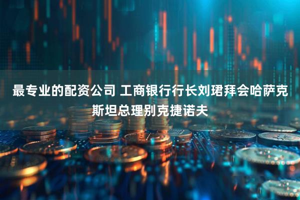 最专业的配资公司 工商银行行长刘珺拜会哈萨克斯坦总理别克捷诺夫