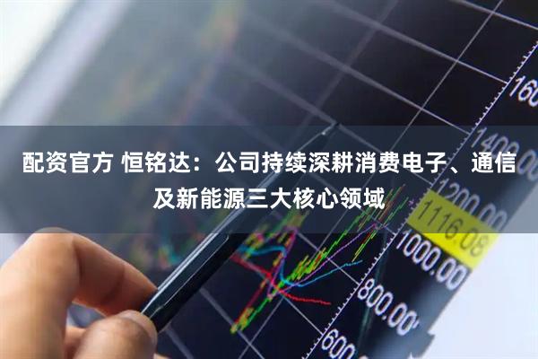 配资官方 恒铭达：公司持续深耕消费电子、通信及新能源三大核心领域