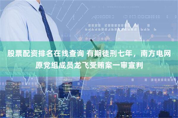 股票配资排名在线查询 有期徒刑七年，南方电网原党组成员龙飞受贿案一审宣判