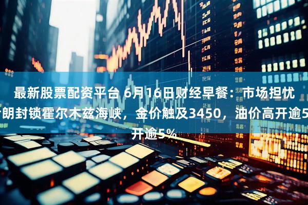 最新股票配资平台 6月16日财经早餐：市场担忧伊朗封锁霍尔木兹海峡，金价触及3450，油价高开逾5%