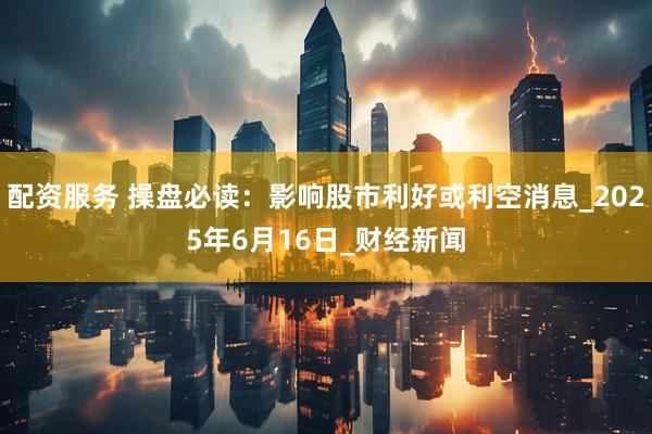 配资服务 操盘必读：影响股市利好或利空消息_2025年6月16日_财经新闻