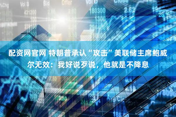 配资网官网 特朗普承认“攻击”美联储主席鲍威尔无效：我好说歹说，他就是不降息