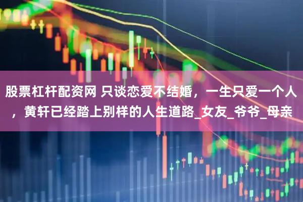 股票杠杆配资网 只谈恋爱不结婚，一生只爱一个人，黄轩已经踏上别样的人生道路_女友_爷爷_母亲