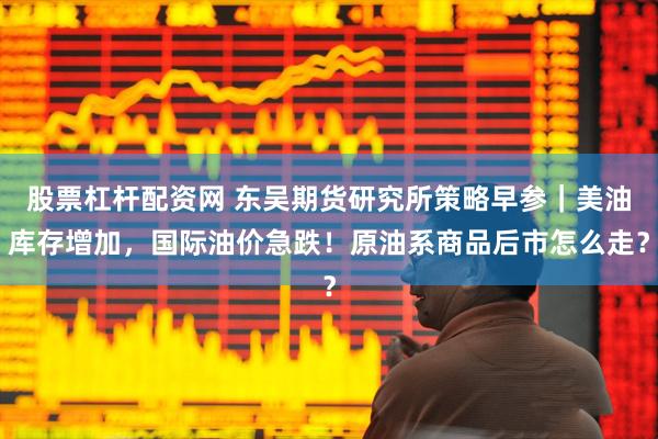 股票杠杆配资网 东吴期货研究所策略早参｜美油库存增加，国际油价急跌！原油系商品后市怎么走？