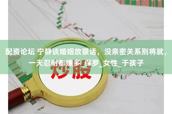 配资论坛 宁静谈婚姻放狠话，没亲密关系别将就，一天忍耐都嫌多_保罗_女性_于孩子