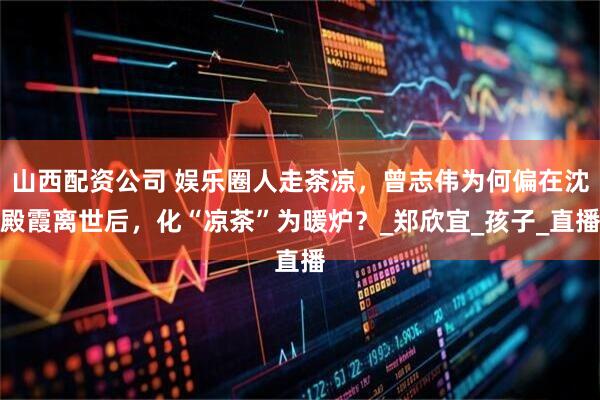 山西配资公司 娱乐圈人走茶凉，曾志伟为何偏在沈殿霞离世后，化“凉茶”为暖炉？_郑欣宜_孩子_直播