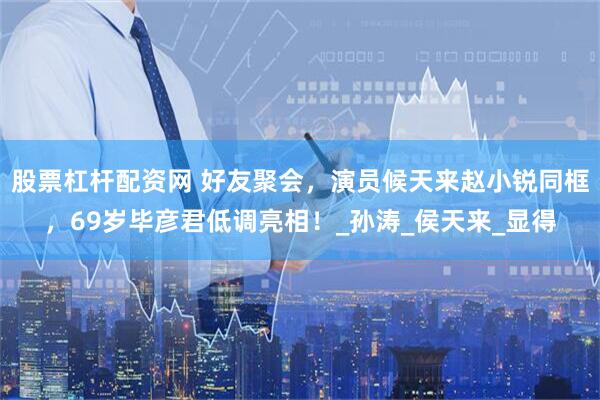 股票杠杆配资网 好友聚会，演员候天来赵小锐同框，69岁毕彦君低调亮相！_孙涛_侯天来_显得