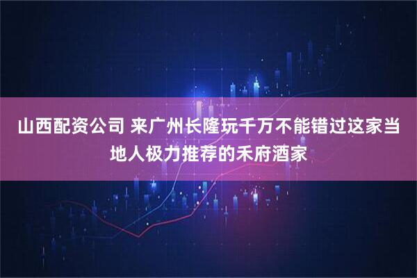山西配资公司 来广州长隆玩千万不能错过这家当地人极力推荐的禾府酒家