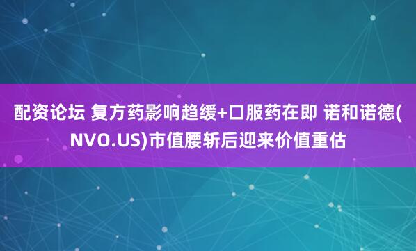 配资论坛 复方药影响趋缓+口服药在即 诺和诺德(NVO.US)市值腰斩后迎来价值重估