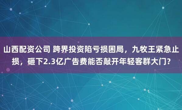 山西配资公司 跨界投资陷亏损困局，九牧王紧急止损，砸下2.3亿广告费能否敲开年轻客群大门？