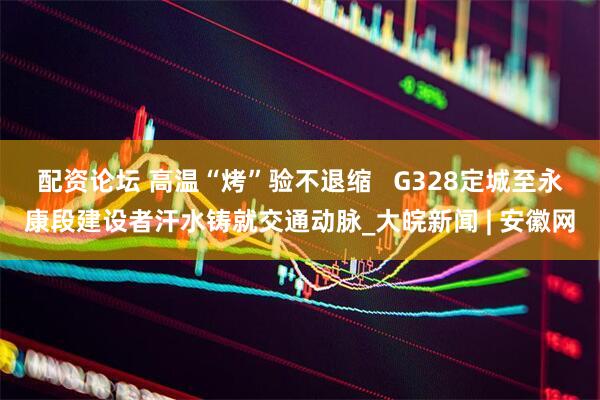 配资论坛 高温“烤”验不退缩   G328定城至永康段建设者汗水铸就交通动脉_大皖新闻 | 安徽网