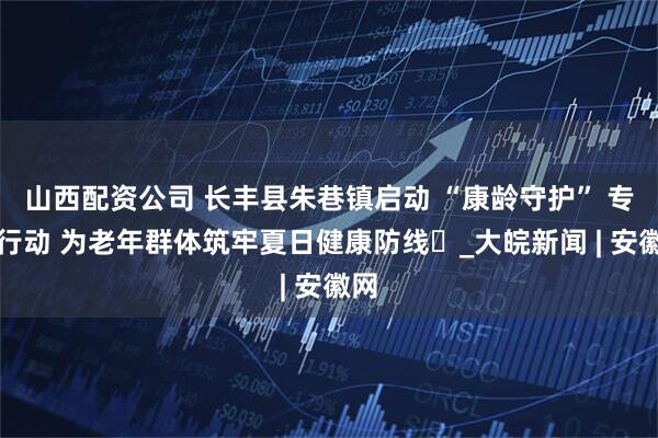 山西配资公司 长丰县朱巷镇启动 “康龄守护” 专项行动 为老年群体筑牢夏日健康防线​_大皖新闻 | 安徽网