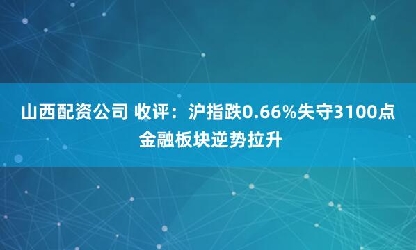 山西配资公司 收评：沪指跌0.66%失守3100点 金融板块逆势拉升