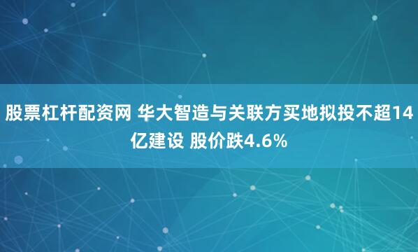 股票杠杆配资网 华大智造与关联方买地拟投不超14亿建设 股价跌4.6%