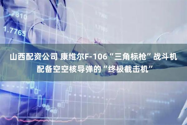 山西配资公司 康维尔F-106“三角标枪”战斗机 配备空空核导弹的“终极截击机”
