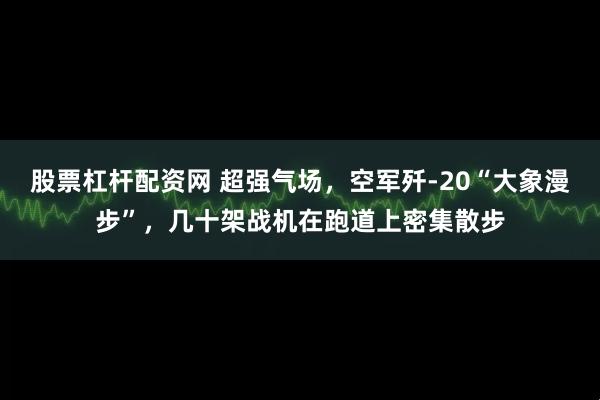 股票杠杆配资网 超强气场，空军歼-20“大象漫步”，几十架战机在跑道上密集散步