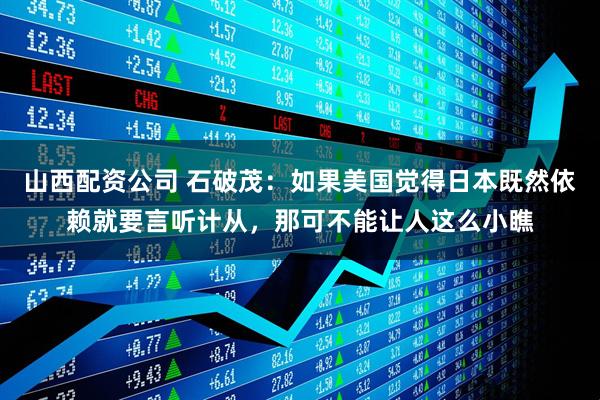 山西配资公司 石破茂：如果美国觉得日本既然依赖就要言听计从，那可不能让人这么小瞧