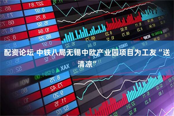 配资论坛 中铁八局无锡中欧产业园项目为工友“送清凉”