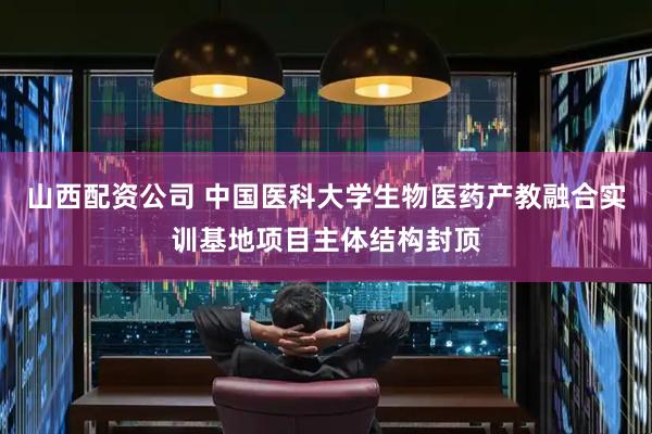 山西配资公司 中国医科大学生物医药产教融合实训基地项目主体结构封顶
