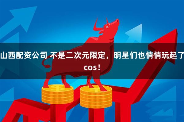 山西配资公司 不是二次元限定，明星们也悄悄玩起了cos！