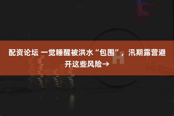 配资论坛 一觉睡醒被洪水“包围”，汛期露营避开这些风险→