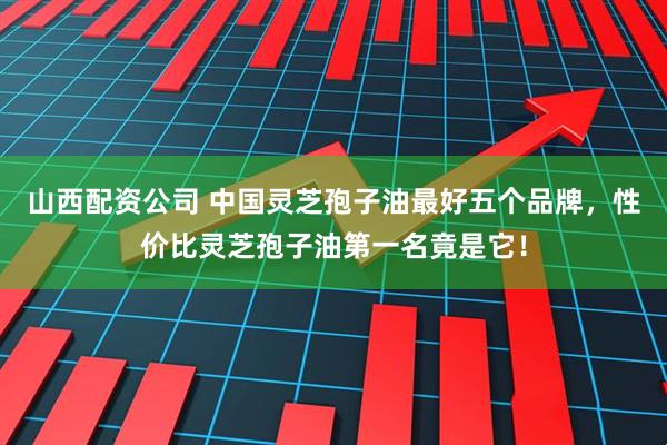 山西配资公司 中国灵芝孢子油最好五个品牌，性价比灵芝孢子油第一名竟是它！