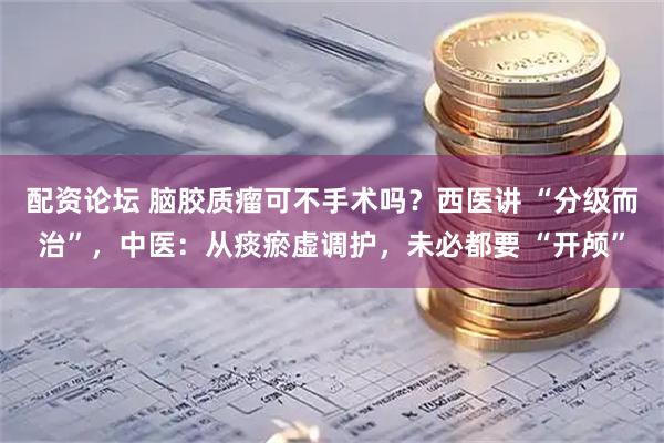 配资论坛 脑胶质瘤可不手术吗？西医讲 “分级而治”，中医：从痰瘀虚调护，未必都要 “开颅”