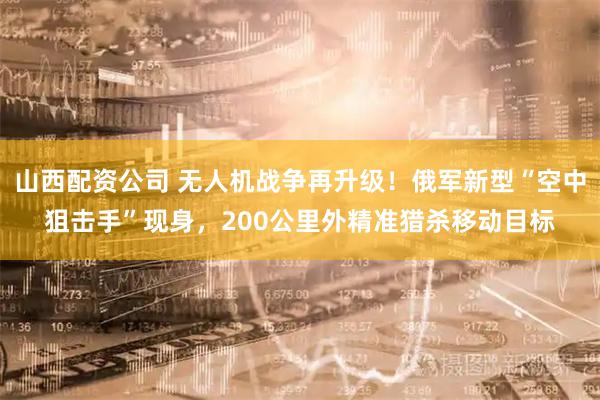 山西配资公司 无人机战争再升级！俄军新型“空中狙击手”现身，200公里外精准猎杀移动目标