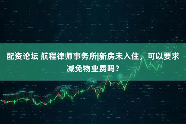 配资论坛 航程律师事务所|新房未入住,可以要求减免物业费吗?