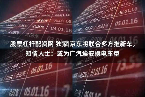 股票杠杆配资网 独家|京东将联合多方推新车,知情人士:或为广汽埃安换电车型