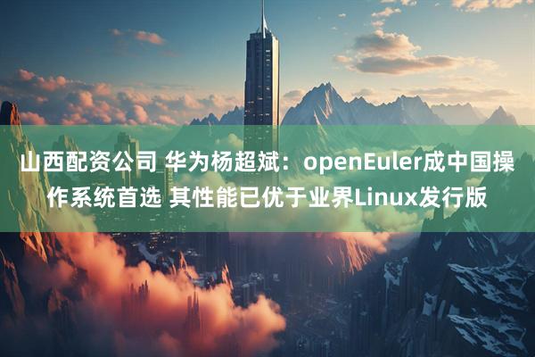 山西配资公司 华为杨超斌：openEuler成中国操作系统首选 其性能已优于业界Linux发行版